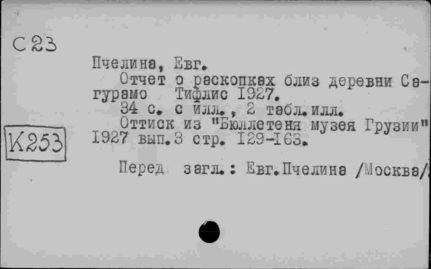 ﻿С 23
К253
Пчелина, Евг.
Отчет о раскопках близ деревни Сатурам о	Тифлис 1927,
34 с, с илл., 2 табл, илл.
Оттиск из “Бюллетеня музея Грузии” 1927 вып.З стр. 129-163.
Перед загл.: Евг.Пчелина /Москва/,